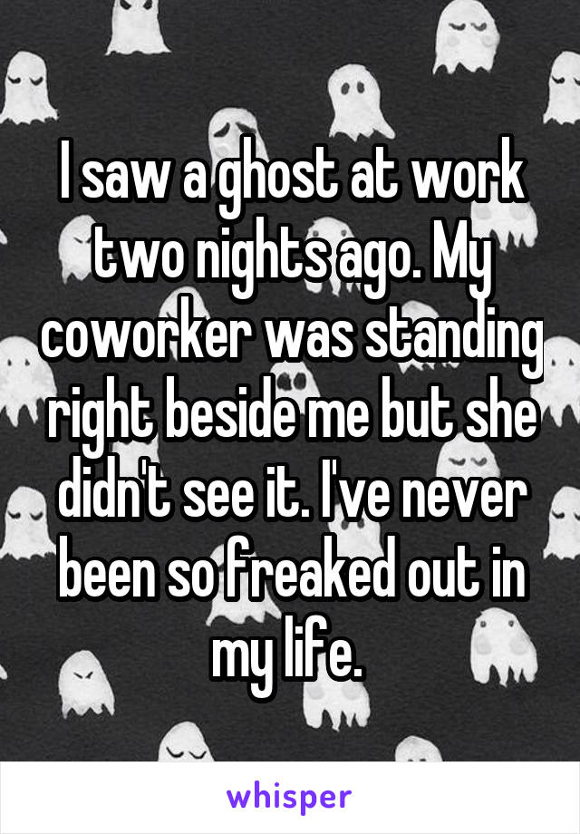 I saw a ghost at work two nights ago. My coworker was standing right beside me but she didn't see it. I've never been so freaked out in my life. 