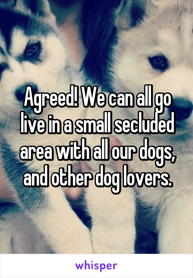 Agreed! We can all go live in a small secluded area with all our dogs, and other dog lovers.