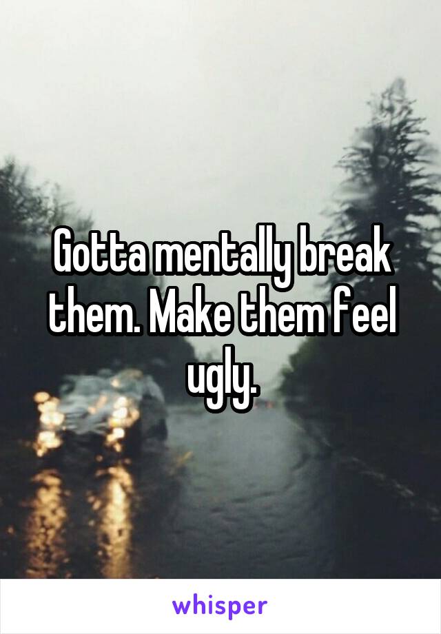 Gotta mentally break them. Make them feel ugly.