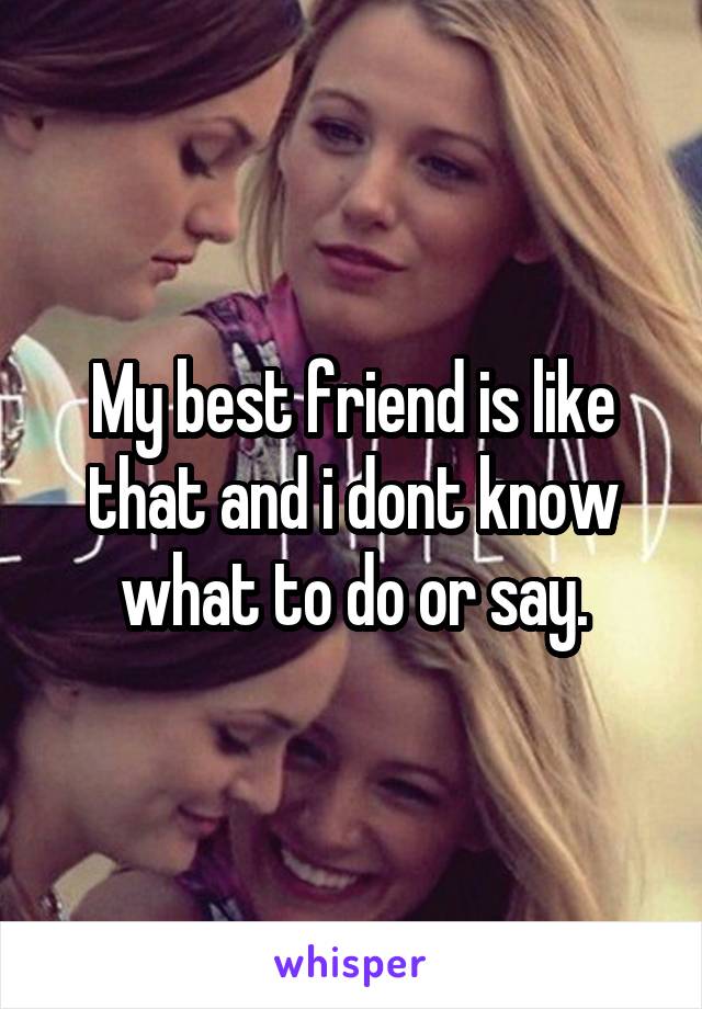 My best friend is like that and i dont know what to do or say.