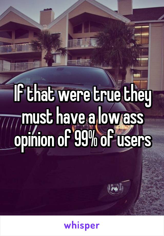 If that were true they must have a low ass opinion of 99% of users