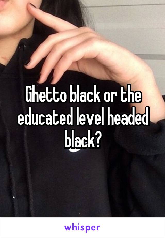 Ghetto black or the educated level headed black?