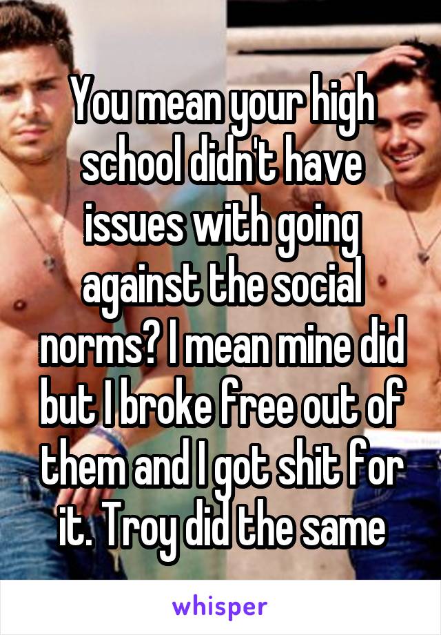 You mean your high school didn't have issues with going against the social norms? I mean mine did but I broke free out of them and I got shit for it. Troy did the same