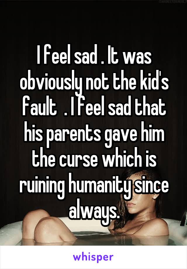 I feel sad . It was obviously not the kid's fault  . I feel sad that his parents gave him the curse which is ruining humanity since always.