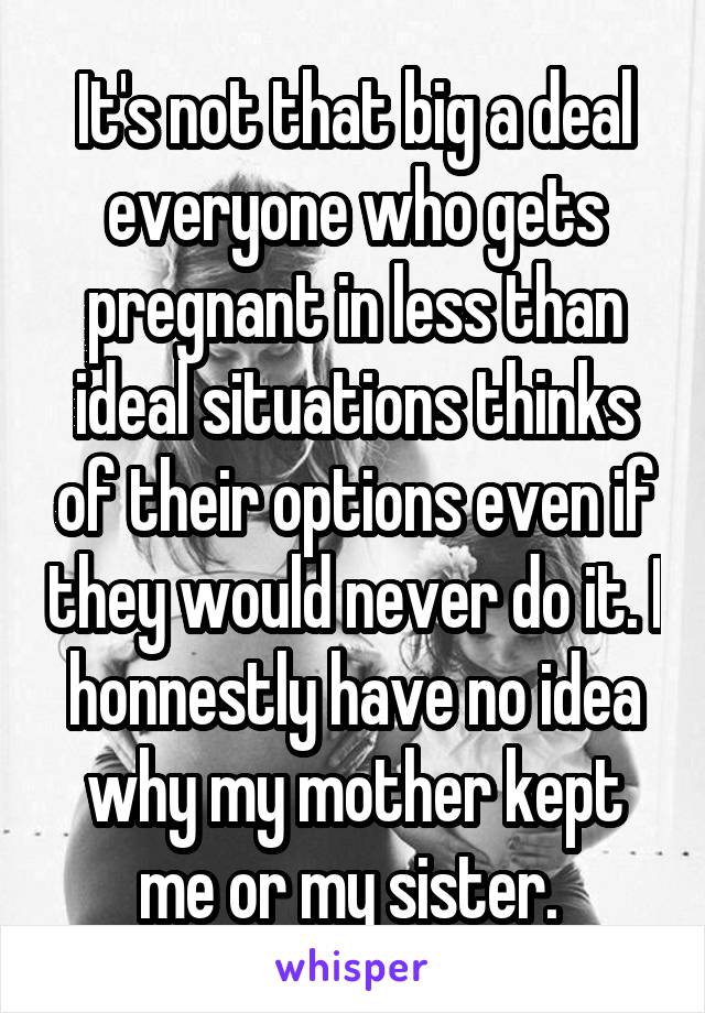 It's not that big a deal everyone who gets pregnant in less than ideal situations thinks of their options even if they would never do it. I honnestly have no idea why my mother kept me or my sister. 