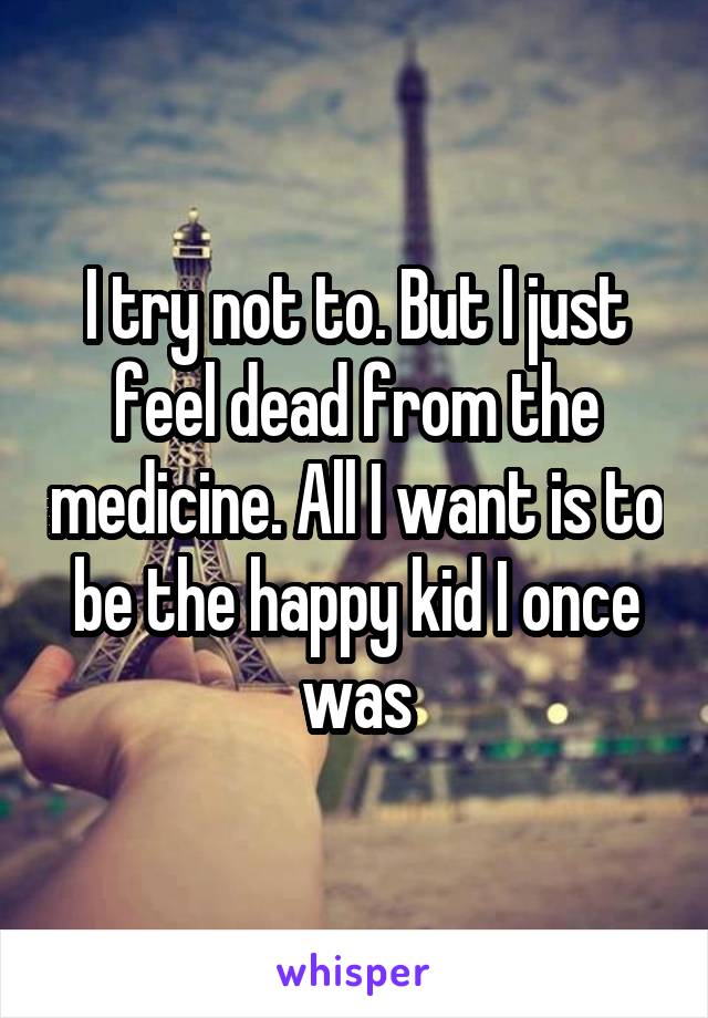 I try not to. But I just feel dead from the medicine. All I want is to be the happy kid I once was
