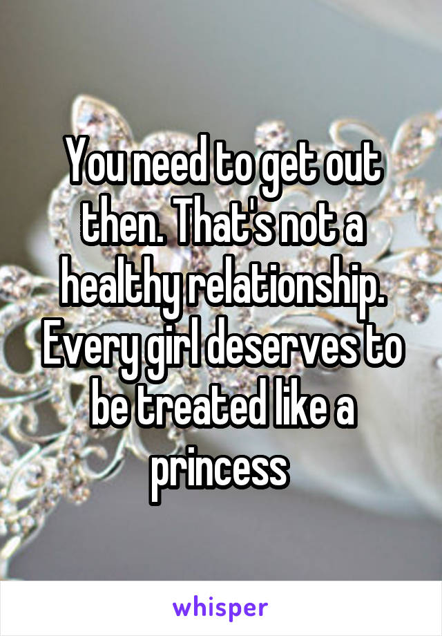 You need to get out then. That's not a healthy relationship. Every girl deserves to be treated like a princess 