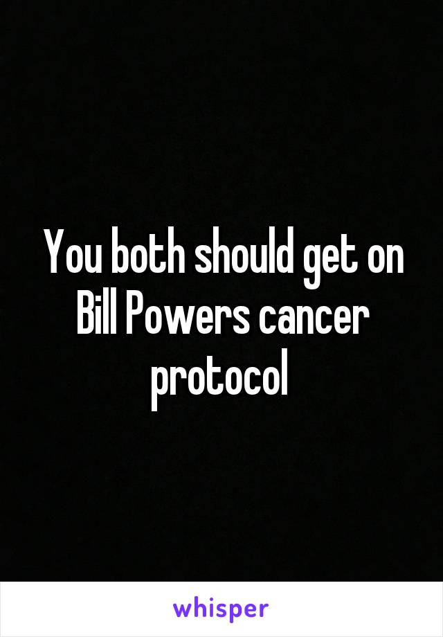 You both should get on Bill Powers cancer protocol 