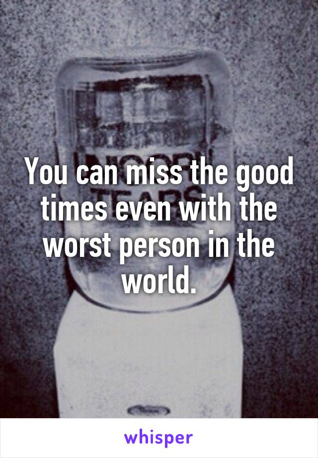 You can miss the good times even with the worst person in the world.