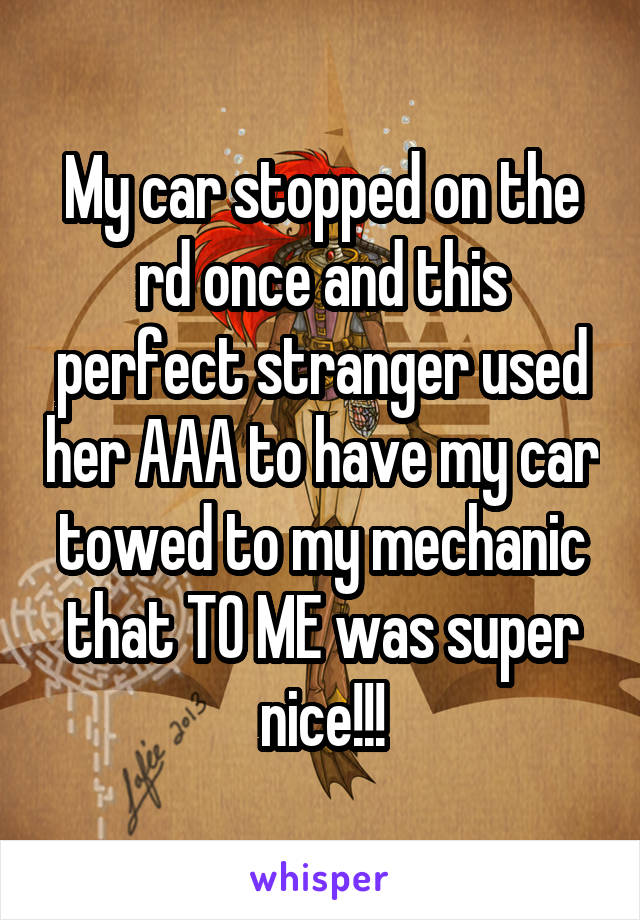 My car stopped on the rd once and this perfect stranger used her AAA to have my car towed to my mechanic that TO ME was super nice!!!