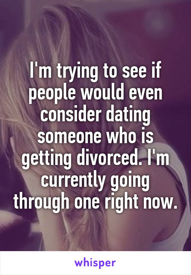 I'm trying to see if people would even consider dating someone who is getting divorced. I'm currently going through one right now.