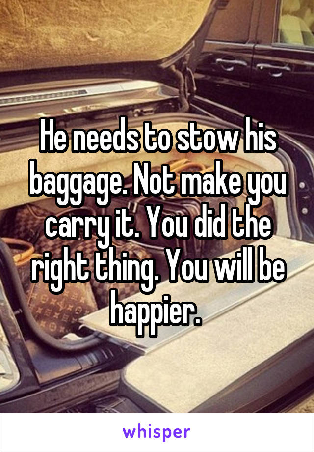 He needs to stow his baggage. Not make you carry it. You did the right thing. You will be happier. 