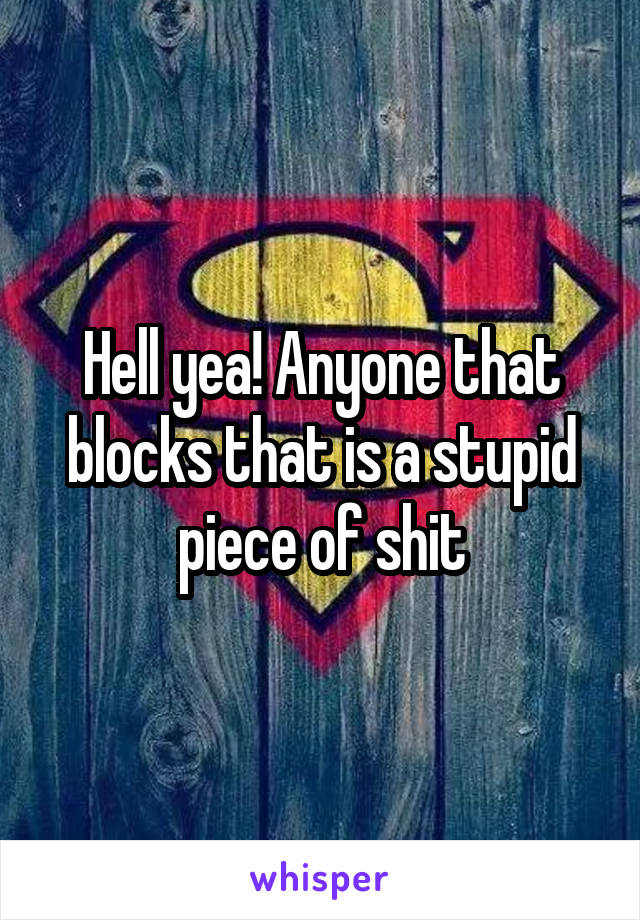 Hell yea! Anyone that blocks that is a stupid piece of shit