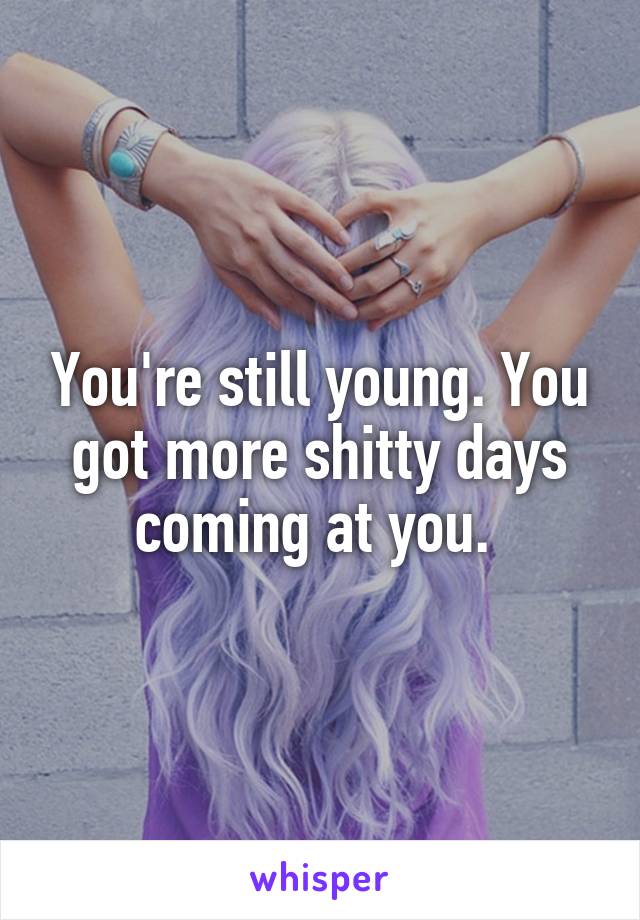 You're still young. You got more shitty days coming at you. 