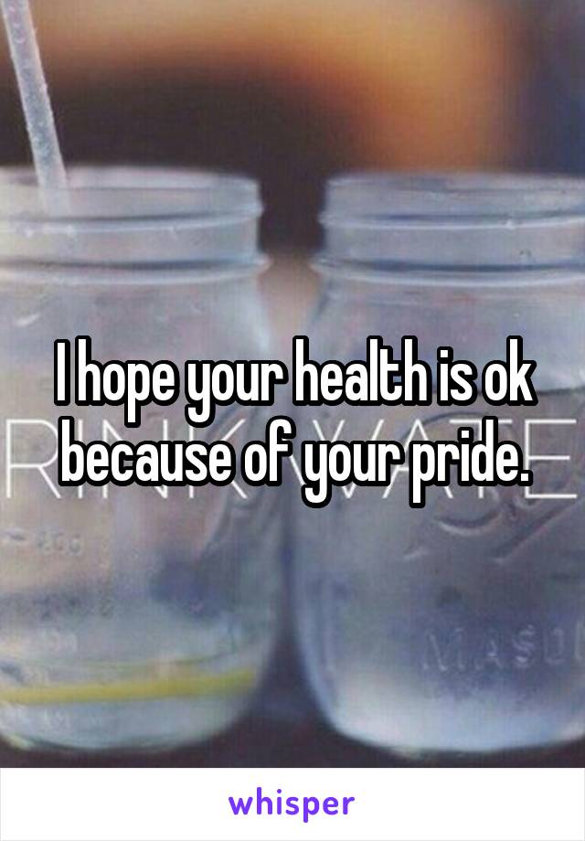I hope your health is ok because of your pride.