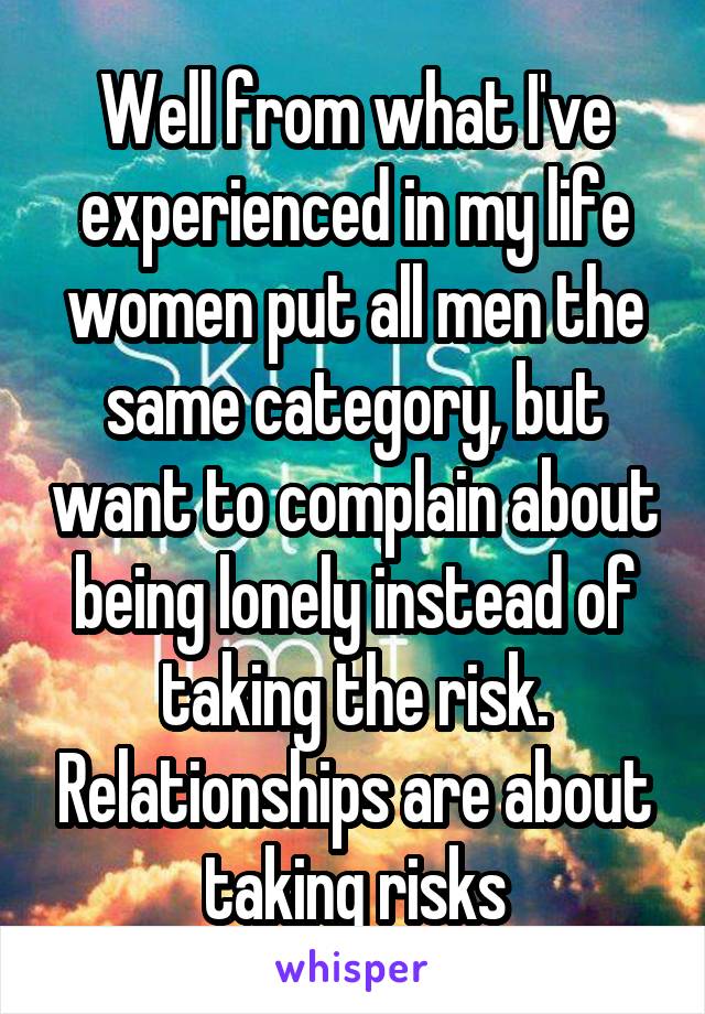 Well from what I've experienced in my life women put all men the same category, but want to complain about being lonely instead of taking the risk. Relationships are about taking risks
