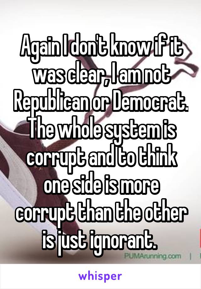 Again I don't know if it was clear, I am not Republican or Democrat. The whole system is corrupt and to think one side is more corrupt than the other is just ignorant. 