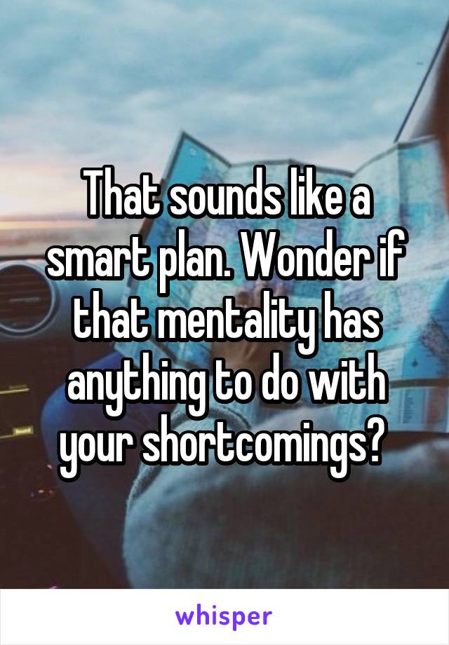 That sounds like a smart plan. Wonder if that mentality has anything to do with your shortcomings? 