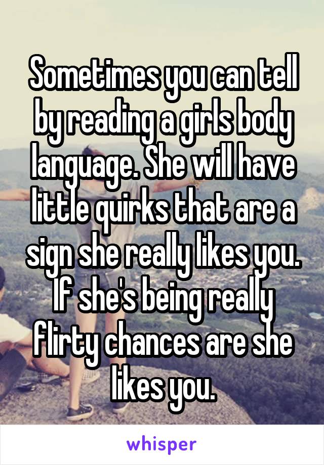 Sometimes you can tell by reading a girls body language. She will have little quirks that are a sign she really likes you. If she's being really flirty chances are she likes you.