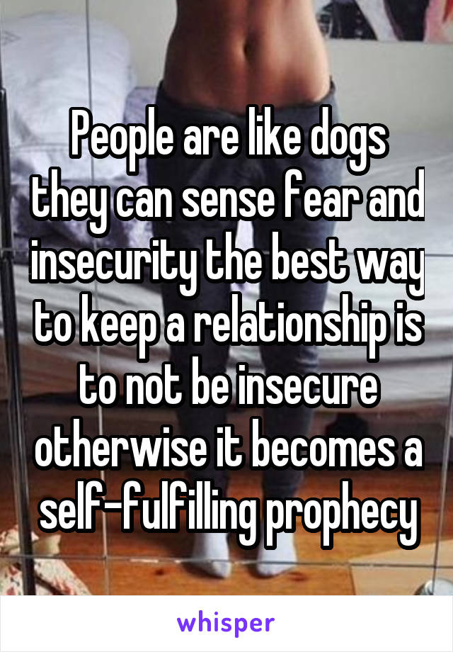 People are like dogs they can sense fear and insecurity the best way to keep a relationship is to not be insecure otherwise it becomes a self-fulfilling prophecy