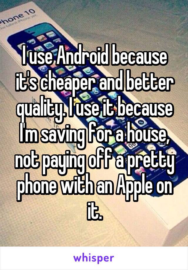 I use Android because it's cheaper and better quality. I use it because I'm saving for a house, not paying off a pretty phone with an Apple on it.