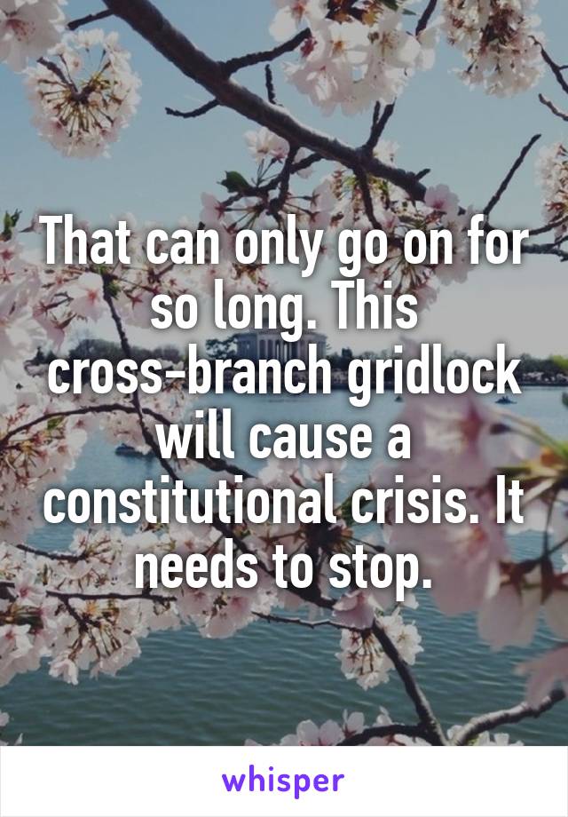 That can only go on for so long. This cross-branch gridlock will cause a constitutional crisis. It needs to stop.