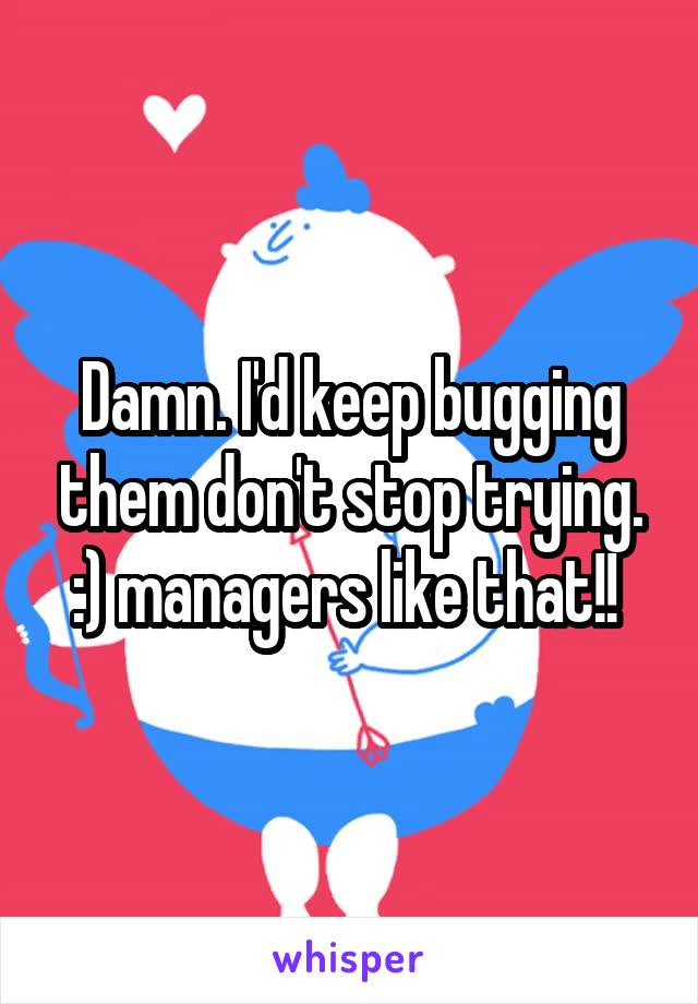 Damn. I'd keep bugging them don't stop trying. :) managers like that!! 