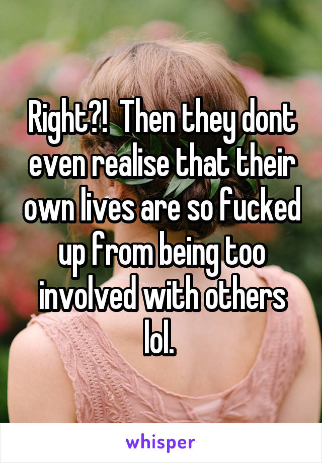 Right?!  Then they dont even realise that their own lives are so fucked up from being too involved with others lol. 