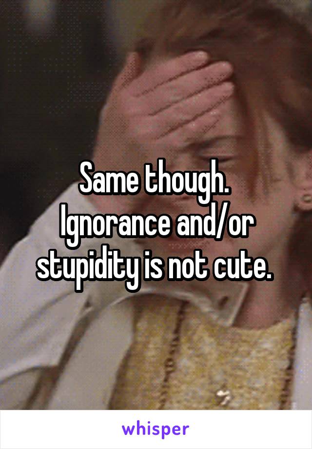Same though. 
Ignorance and/or stupidity is not cute. 