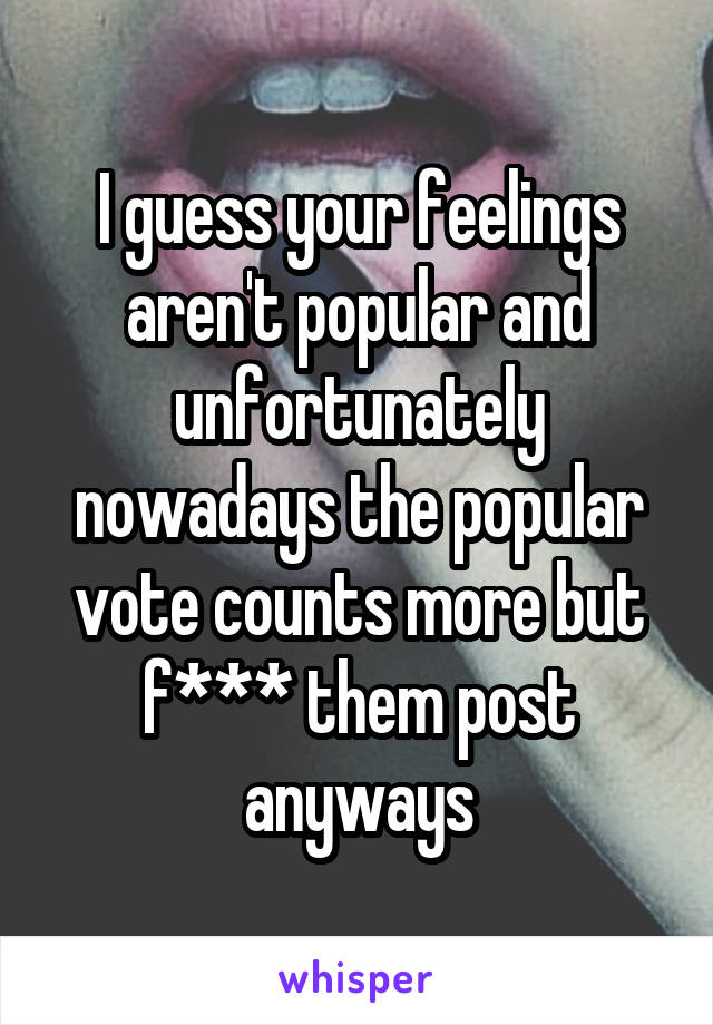 I guess your feelings aren't popular and unfortunately nowadays the popular vote counts more but f*** them post anyways