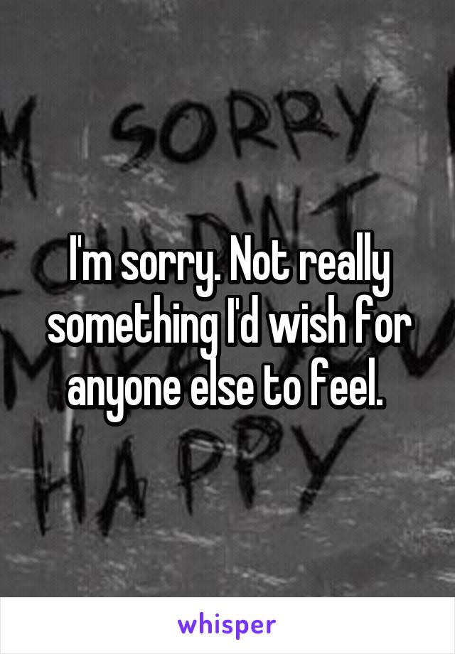 I'm sorry. Not really something I'd wish for anyone else to feel. 