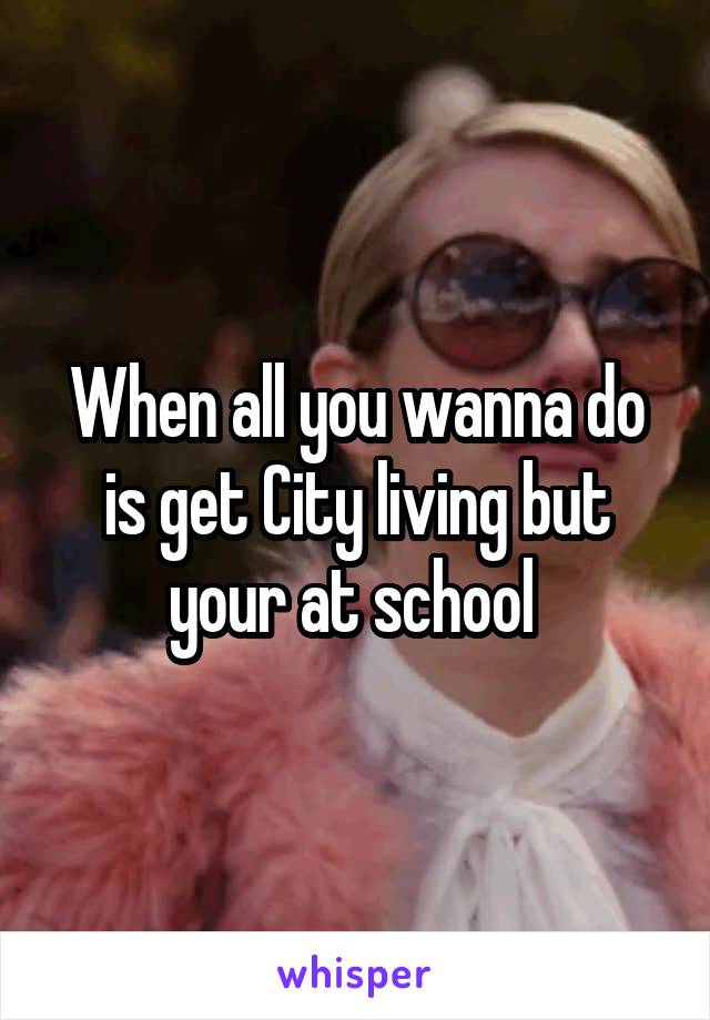 When all you wanna do is get City living but your at school 