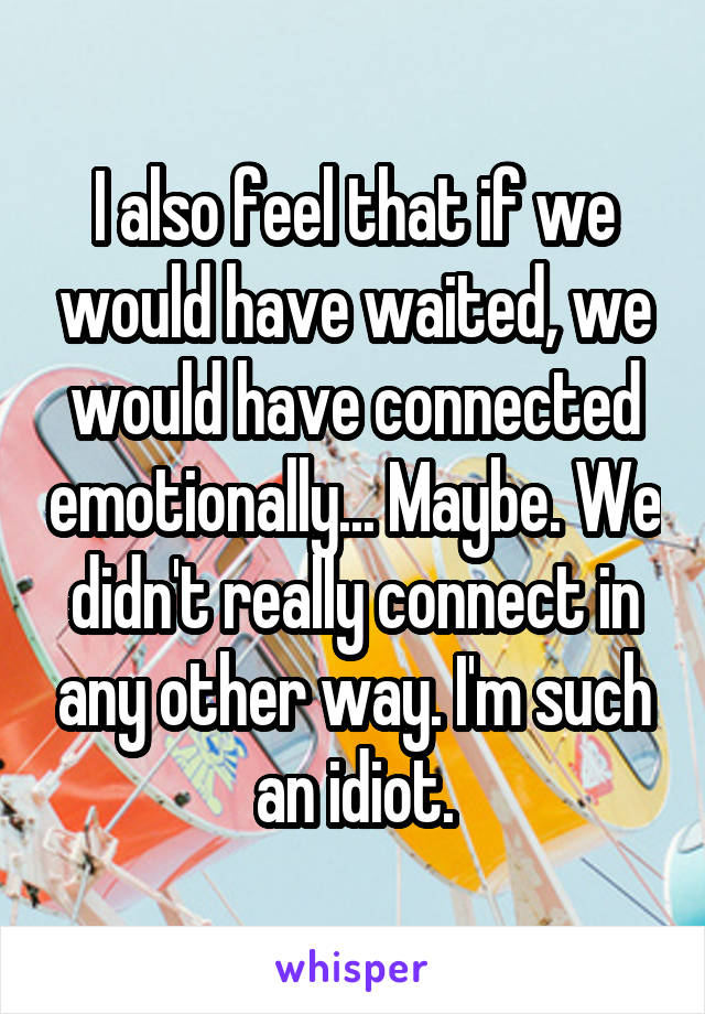 I also feel that if we would have waited, we would have connected emotionally... Maybe. We didn't really connect in any other way. I'm such an idiot.
