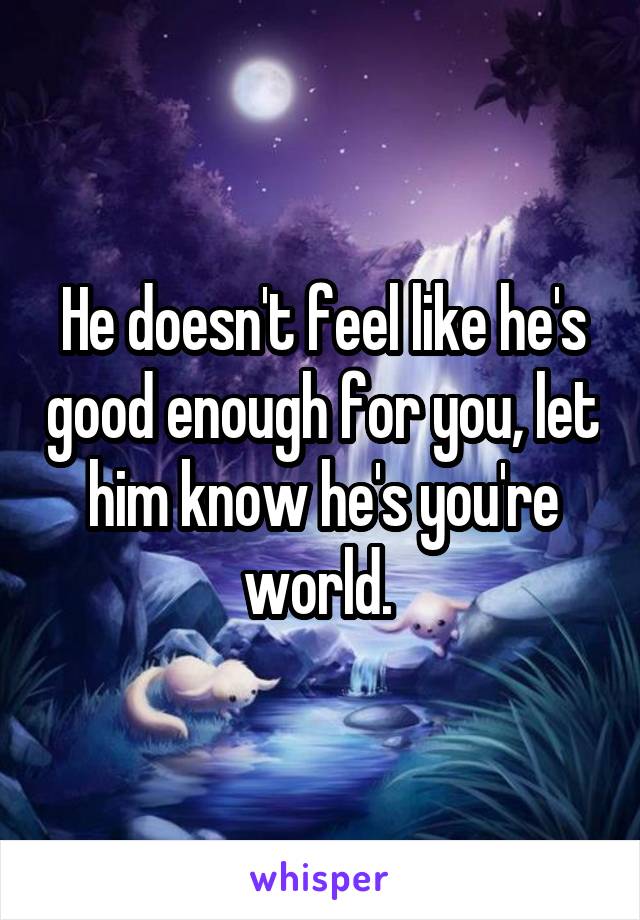 He doesn't feel like he's good enough for you, let him know he's you're world. 