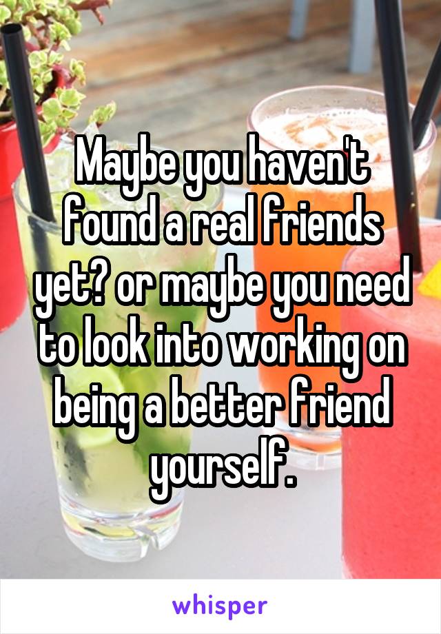 Maybe you haven't found a real friends yet? or maybe you need to look into working on being a better friend yourself.