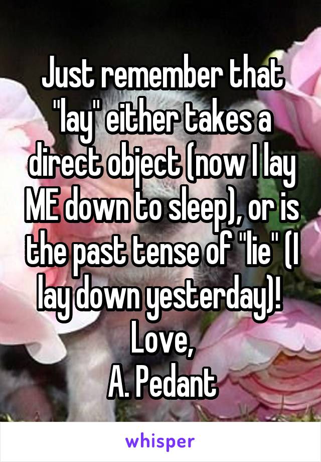 Just remember that "lay" either takes a direct object (now I lay ME down to sleep), or is the past tense of "lie" (I lay down yesterday)! 
Love,
A. Pedant