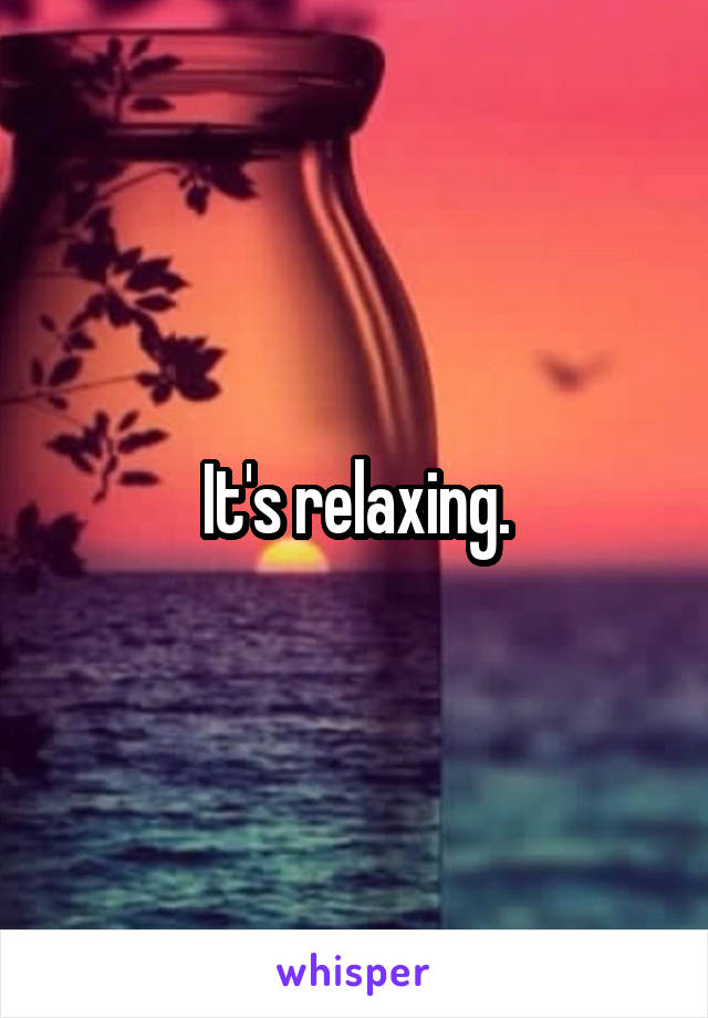 It's relaxing.