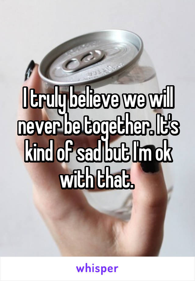 I truly believe we will never be together. It's kind of sad but I'm ok with that. 