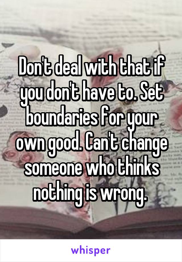 Don't deal with that if you don't have to. Set boundaries for your own good. Can't change someone who thinks nothing is wrong. 