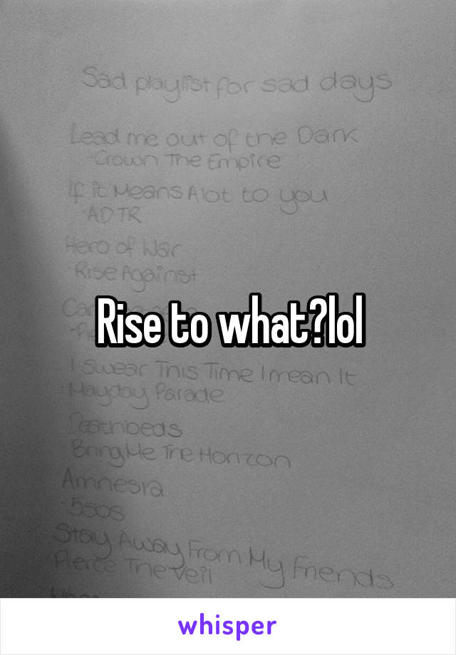 Rise to what?lol