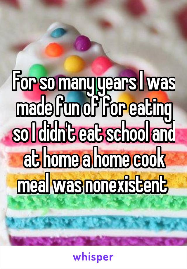 For so many years I was made fun of for eating so I didn't eat school and at home a home cook meal was nonexistent 