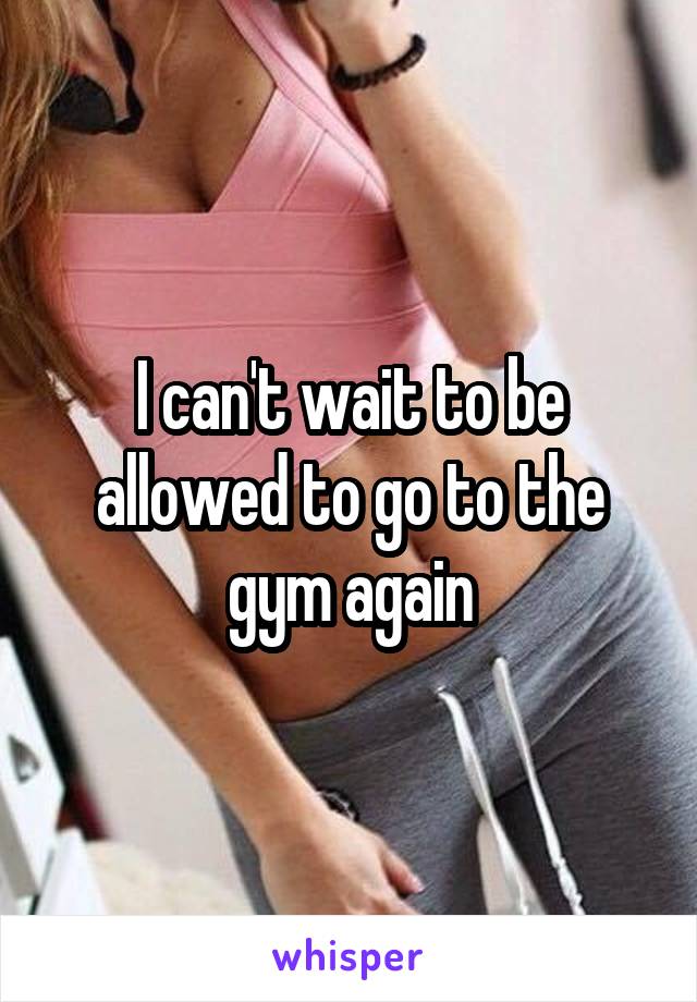 I can't wait to be allowed to go to the gym again