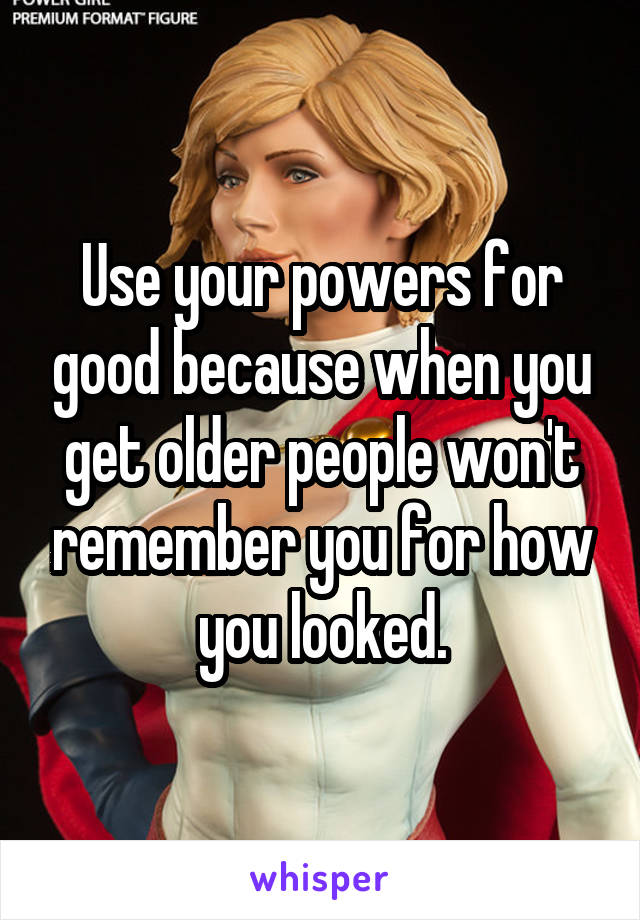 Use your powers for good because when you get older people won't remember you for how you looked.