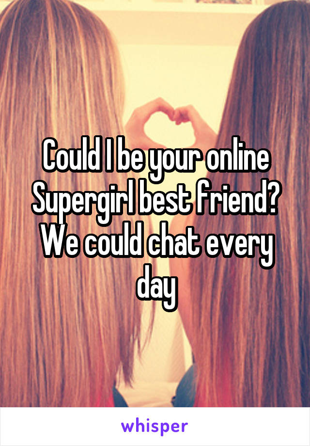 Could I be your online Supergirl best friend? We could chat every day