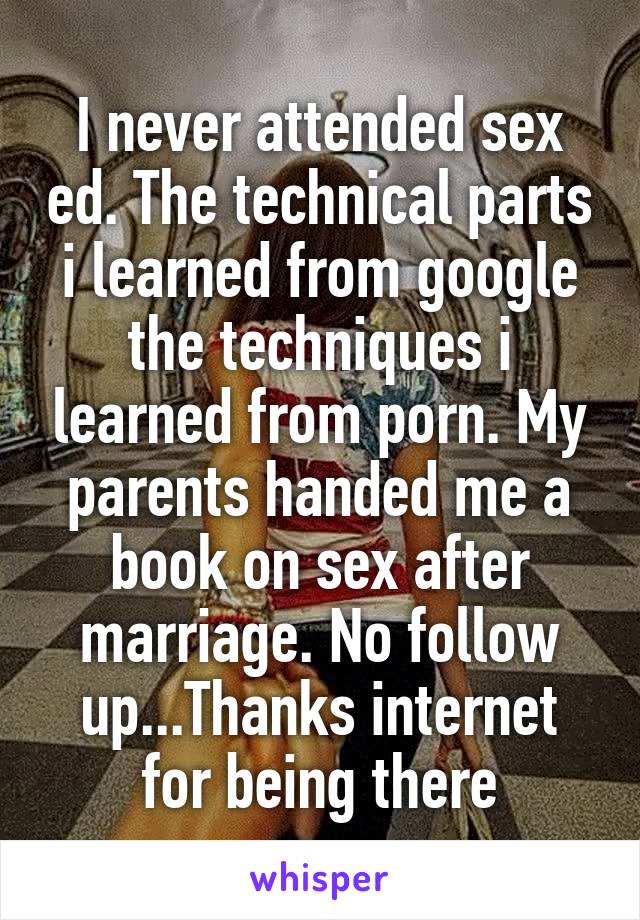 I never attended sex ed. The technical parts i learned from google the techniques i learned from porn. My parents handed me a book on sex after marriage. No follow up...Thanks internet for being there