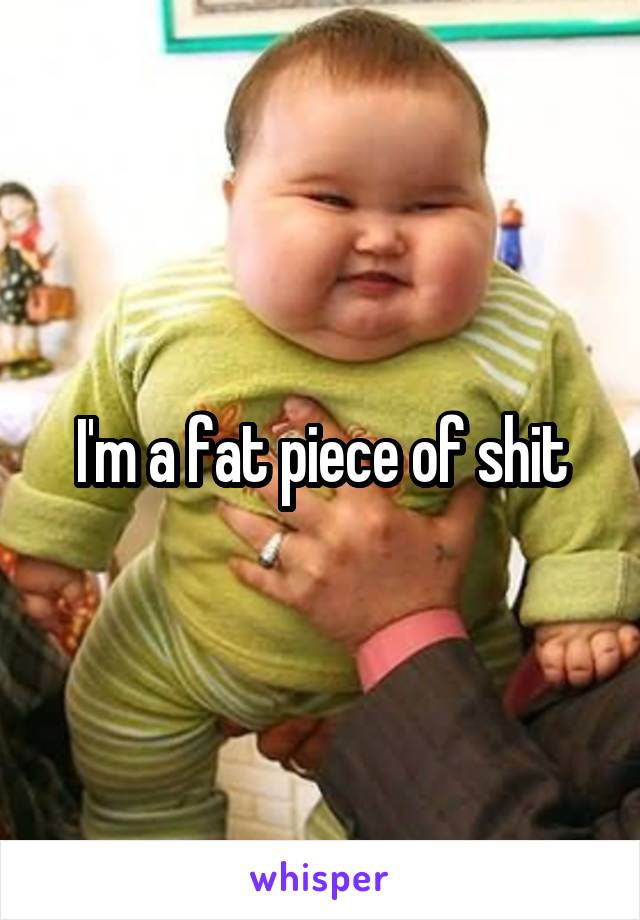 I'm a fat piece of shit