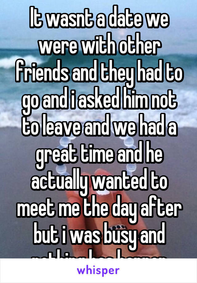It wasnt a date we were with other friends and they had to go and i asked him not to leave and we had a great time and he actually wanted to meet me the day after but i was busy and nothing has happen