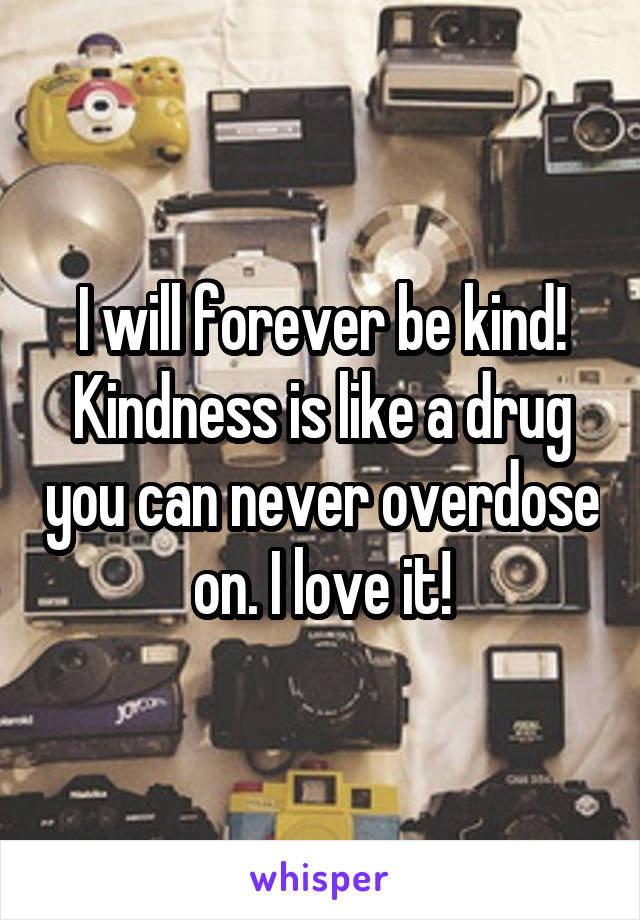 I will forever be kind! Kindness is like a drug you can never overdose on. I love it!