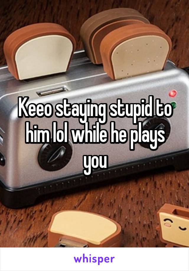 Keeo staying stupid to him lol while he plays you