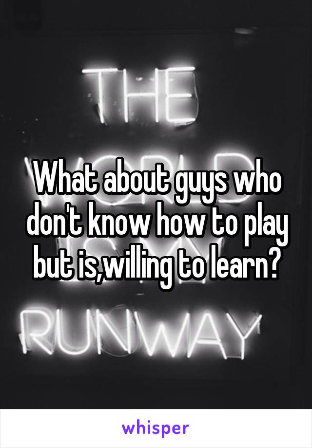 What about guys who don't know how to play but is,willing to learn?
